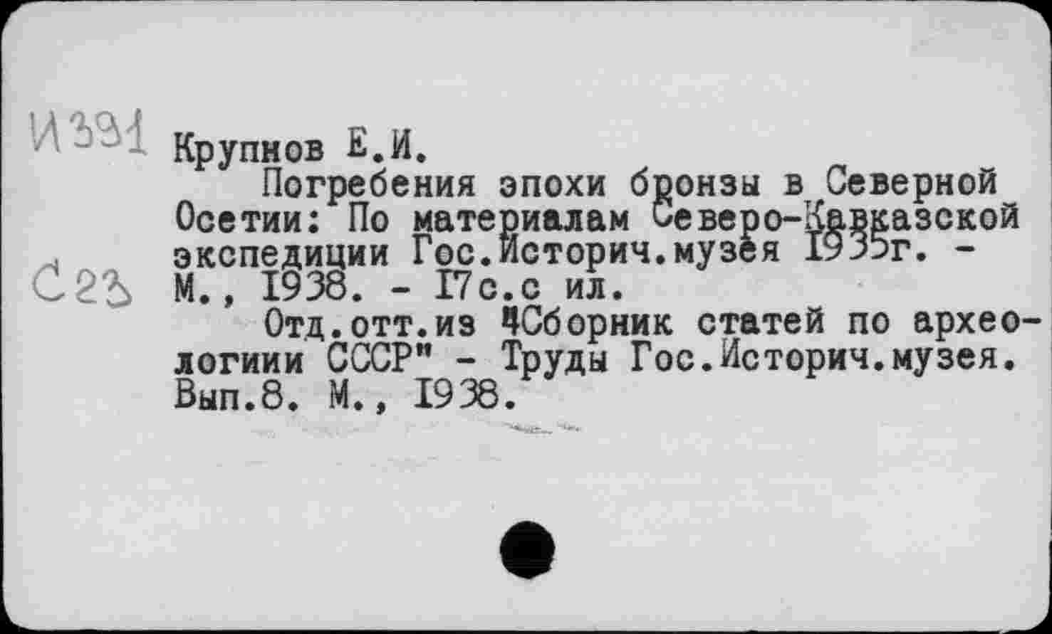 ﻿и гаї
Крупнов Е.И.
Погребения эпохи бронзы в Северной Осетии: По материалам Северо-Кавказской экспедиции Гос.Истории.музея 1935г. -М., 1938. - 17с.с ил.
Отд.отт.из ^Сборник статей по архео логиии СССР” - Труды Гос.Истории.музея. Вып.8. М., 1938.